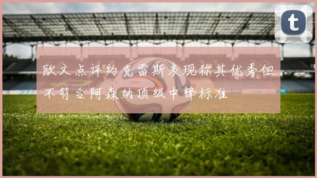 欧文点评约克雷斯表现称其优秀但不符合阿森纳顶级中锋标准