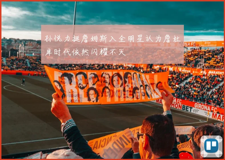 孙悦力挺詹姆斯入全明星认为詹杜库时代依然闪耀不灭
