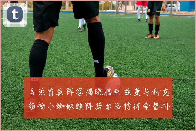 马竞首发阵容揭晓格列兹曼与科克领衔小蜘蛛缺阵瑟尔洛特待命替补