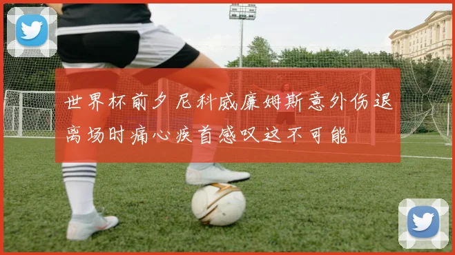 世界杯前夕尼科威廉姆斯意外伤退离场时痛心疾首感叹这不可能