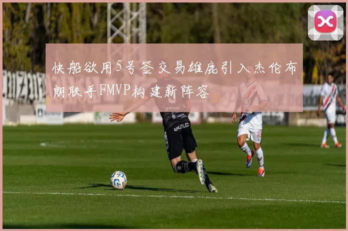 快船欲用5号签交易雄鹿引入杰伦布朗联手FMVP构建新阵容