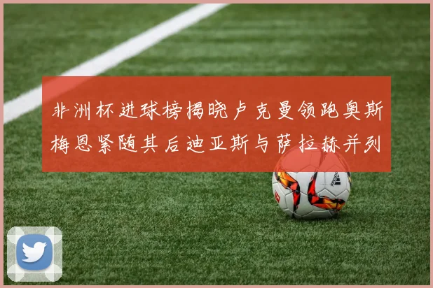 非洲杯进球榜揭晓卢克曼领跑奥斯梅恩紧随其后迪亚斯与萨拉赫并列第三