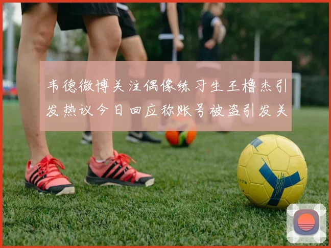 韦德微博关注偶像练习生王橹杰引发热议今日回应称账号被盗引发关注