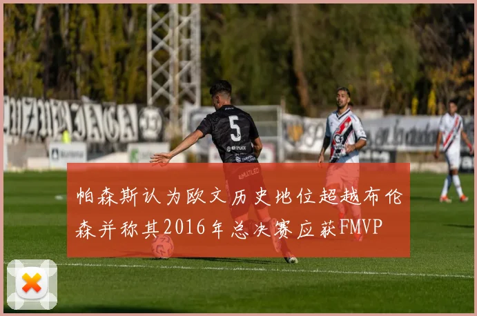 帕森斯认为欧文历史地位超越布伦森并称其2016年总决赛应获FMVP