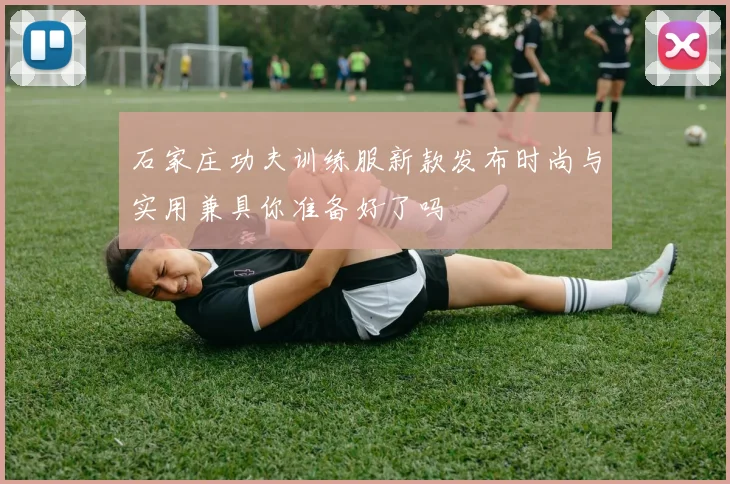 石家庄功夫训练服新款发布时尚与实用兼具你准备好了吗