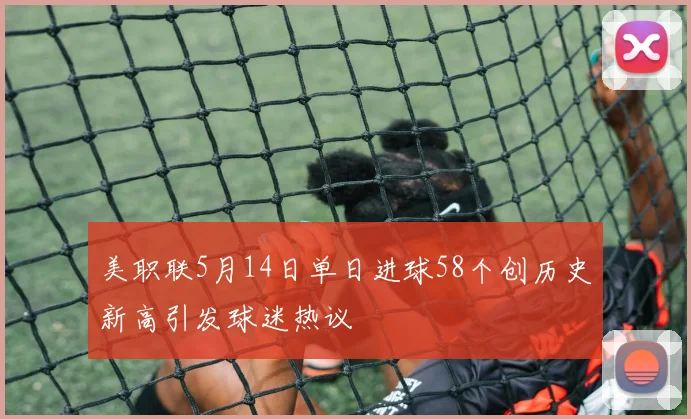 美职联5月14日单日进球58个创历史新高引发球迷热议