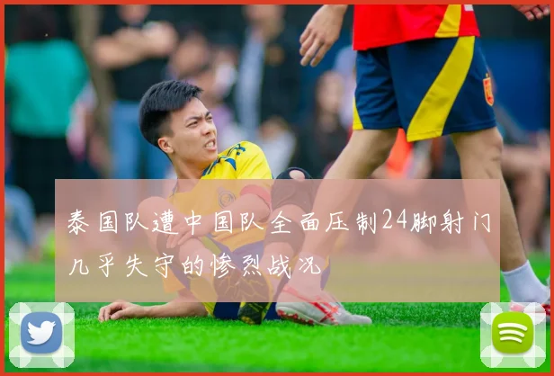 泰国队遭中国队全面压制24脚射门几乎失守的惨烈战况