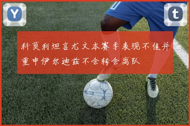 科莫利坦言尤文本赛季表现不佳并重申伊尔迪兹不会转会离队