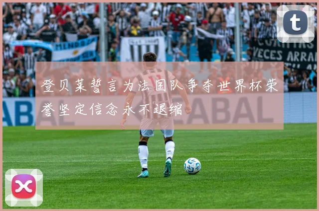 登贝莱誓言为法国队争夺世界杯荣誉坚定信念永不退缩