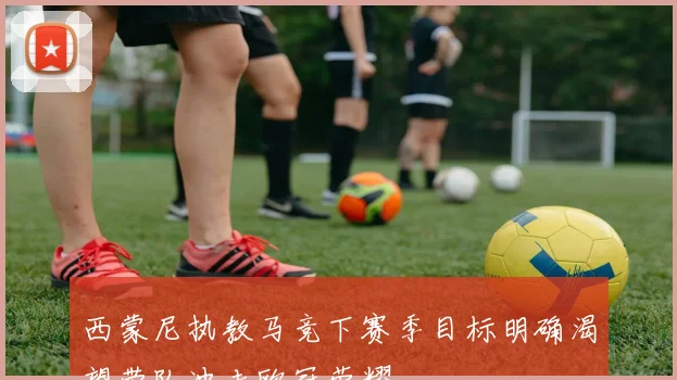 西蒙尼执教马竞下赛季目标明确渴望带队冲击欧冠荣耀