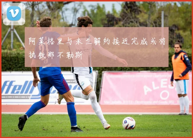 阿莱格里与米兰解约接近完成或将执教那不勒斯