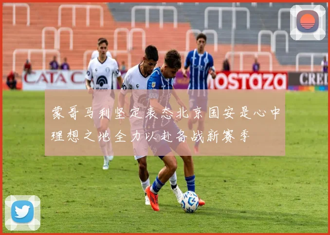 蒙哥马利坚定表态北京国安是心中理想之地全力以赴备战新赛季