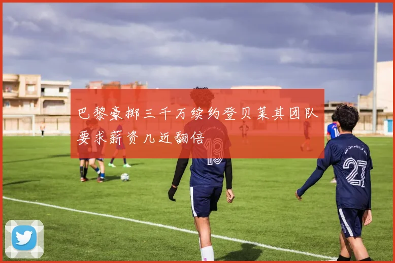 巴黎豪掷三千万续约登贝莱其团队要求薪资几近翻倍