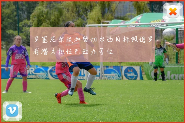 罗塞尼尔谈加盟切尔西目标佩德罗有潜力担任巴西九号位
