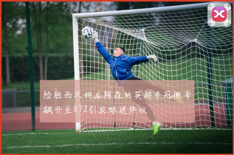 险胜西汉姆后阿森纳英超夺冠概率飙升至872引发球迷热议