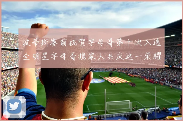 波蒂斯赛前祝贺字母哥第十次入选全明星字母哥携家人共庆这一荣耀时刻
