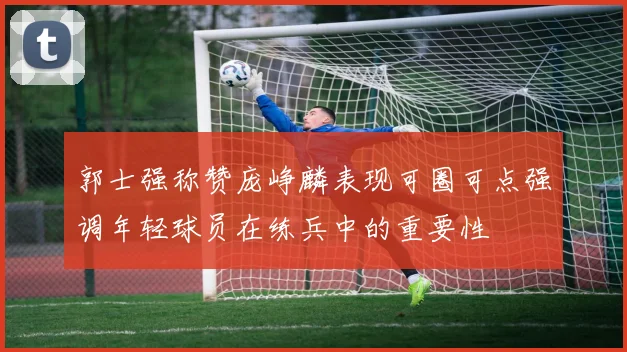 郭士强称赞庞峥麟表现可圈可点强调年轻球员在练兵中的重要性