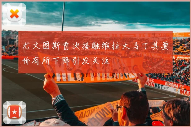 尤文图斯首次接触维拉大马丁其要价有所下降引发关注